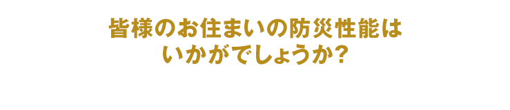 皆様のお住まいの防災性能はいかがでしょうか？