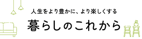 人生をより豊かに、より楽しくする 暮らしのこれから