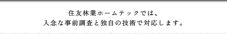 住友林業ホームテックでは、入念な事前調査と独自の技術で対応します。