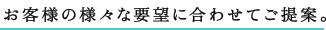 お客様の様々な要望に合わせてご提案。