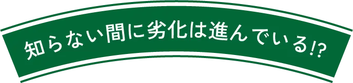 知らない間に劣化は進んでいる!?