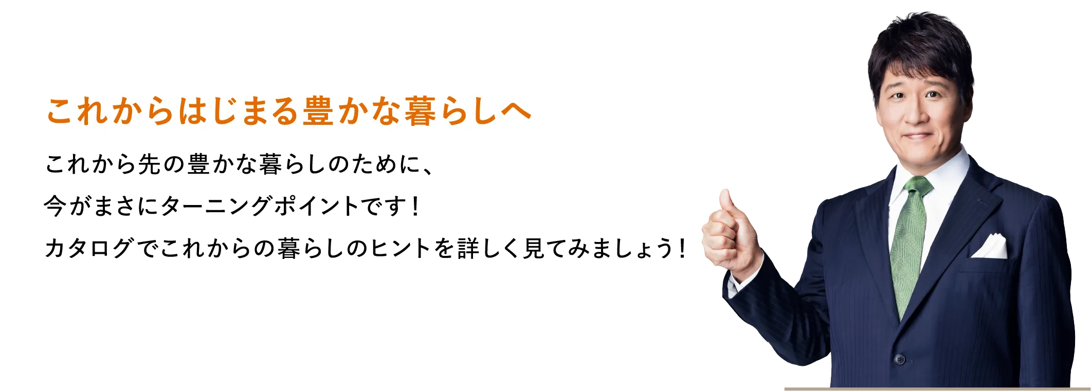これからはじまる豊かな暮らしへ これから先の豊かな暮らしのために、今がまさにターニングポイントです！カタログでこれからの暮らしのヒントを詳しく見てみましょう！