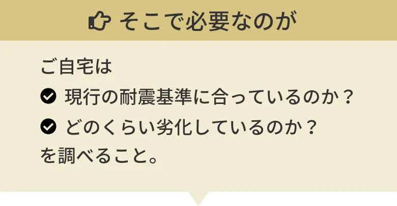 そこで必要なのがご自宅は現行の耐震基準に合っているのか？どのくらい劣化しているのか？を調べること。