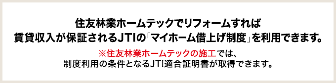 住友林業ホームテックでリフォームすれば賃貸収入が保証されるJTIの「マイホーム借上げ制度」を利用できます。 ※住友林業ホームテックの施工では、制度利用の条件となるJTI適合証明書が取得できます。