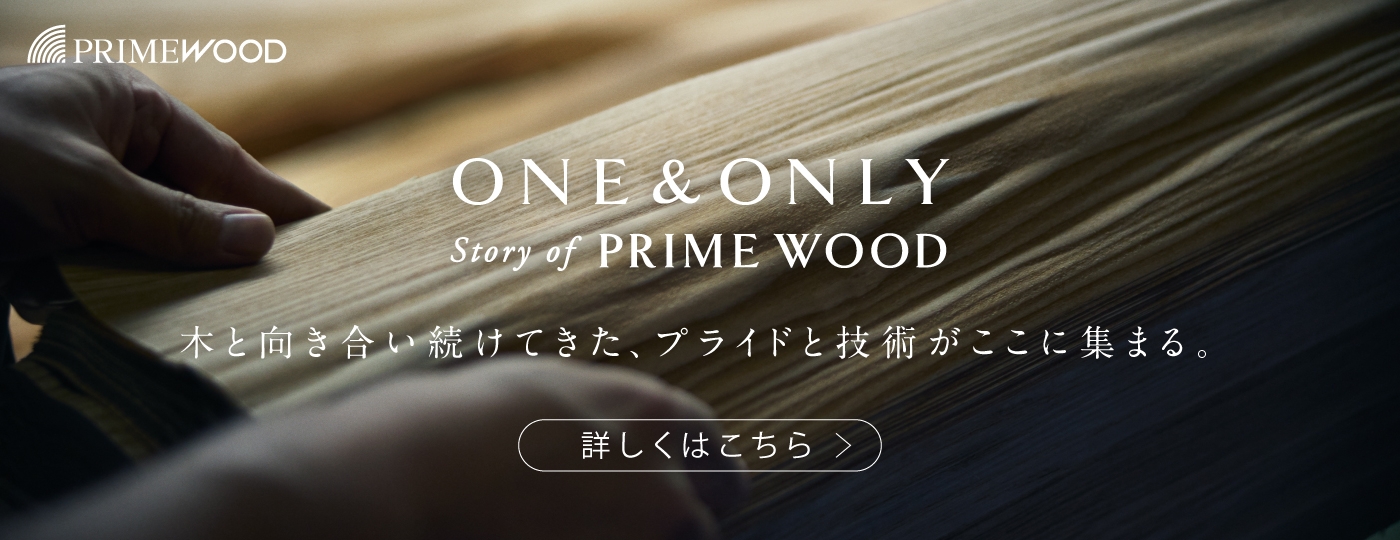 PRIME WOOD : ONE & ONLY Story of PRIME WOOD 木と向き合い続けてきた、プライドと技術がここに集まる。
