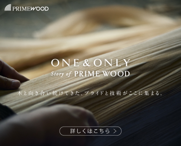PRIME WOOD : ONE & ONLY Story of PRIME WOOD 木と向き合い続けてきた、プライドと技術がここに集まる。