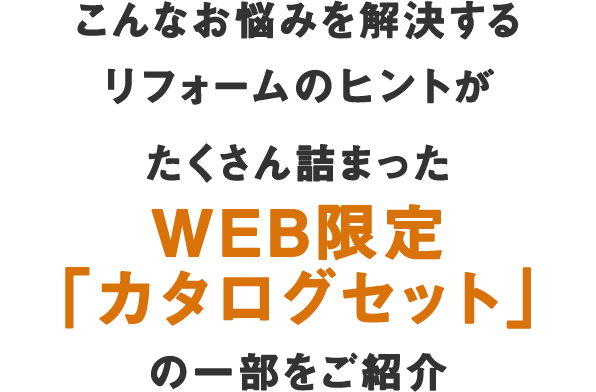 こんなお悩みを解決するリフォームのヒントがたくさん詰まった WEB限定「カタログセット」の一部をご紹介