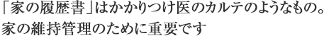 「家の履歴書」はかかりつけ医のカルテのようなもの。家の維持管理のために重要です