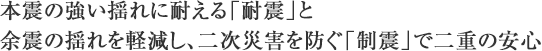 本震の強い揺れに耐える「耐震」と余震の揺れを軽減し、二次災害を防ぐ「制震」で二重の安心