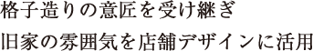 格子造りの意匠を受け継ぎ旧家の雰囲気を店舗デザインに活用