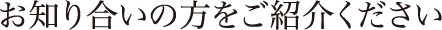 お知り合いの方をご紹介ください
