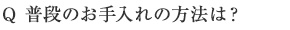 Q 普段のお手入れの方法は？