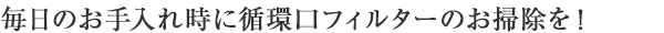 毎日のお手入れ時に循環口フィルターのお掃除を！