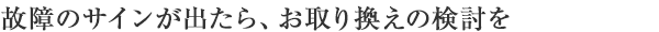 故障のサインが出たら、お取り換えの検討を