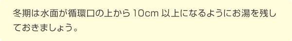 冬期は水面が循環口の上から10cm以上になるようにお湯を残しておきましょう。