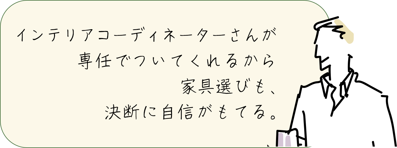 インテリアコーディネーターさんが専任でついてくれるから家具選びも、決断に自信がもてる。