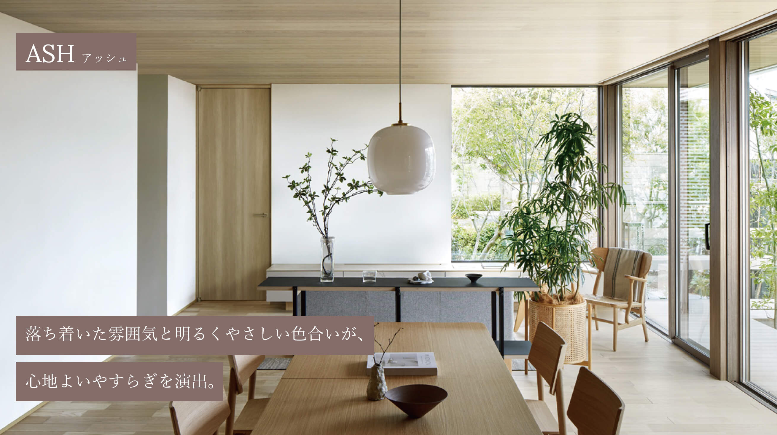 ASH アッシュ 落ち着いた雰囲気と明るくやさしい色合いが、心地よいやすらぎを演出。
