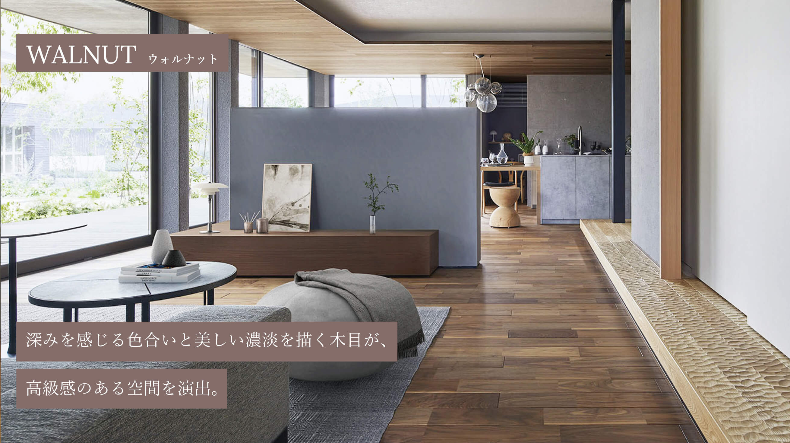 WALNUT ウォルナット 深みを感じる色合いと美しい濃淡を描く木目が、高級感のある空間を演出。