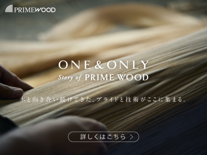 PRIME WOOD : ONE & ONLY Story of PRIME WOOD 木と向き合い続けてきた、プライドと技術がここに集まる。